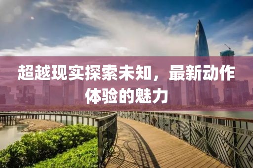 超越現(xiàn)實(shí)探索未知，最新動(dòng)作體驗(yàn)的魅力