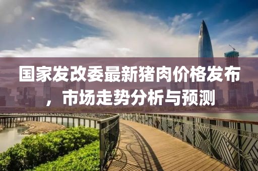 國家發(fā)改委最新豬肉價格發(fā)布，市場走勢分析與預(yù)測