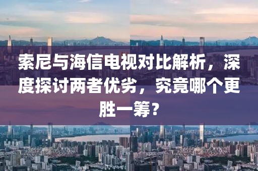 索尼與海信電視對比解析，深度探討兩者優(yōu)劣，究竟哪個更勝一籌？