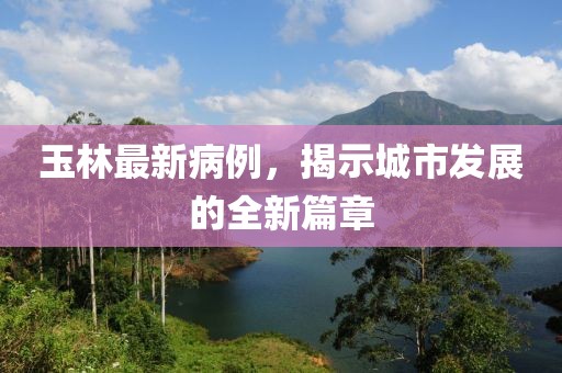 玉林最新病例，揭示城市發(fā)展的全新篇章