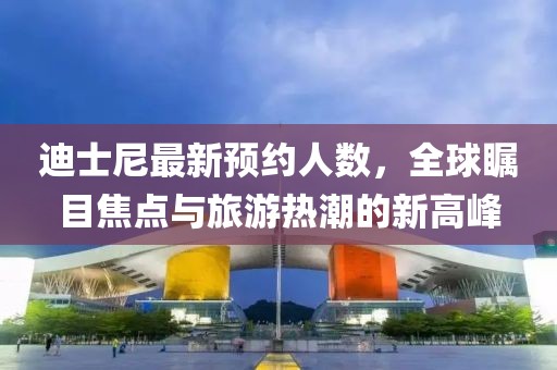 迪士尼最新預(yù)約人數(shù)，全球矚目焦點(diǎn)與旅游熱潮的新高峰