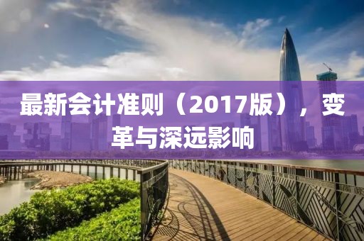 最新會(huì)計(jì)準(zhǔn)則（2017版），變革與深遠(yuǎn)影響