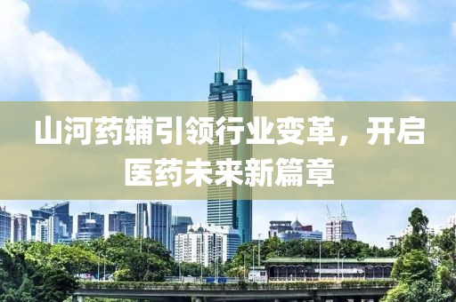 山河藥輔引領(lǐng)行業(yè)變革，開啟醫(yī)藥未來(lái)新篇章