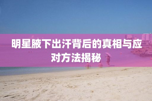 明星腋下出汗背后的真相與應(yīng)對方法揭秘