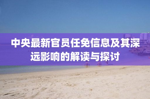 中央最新官員任免信息及其深遠(yuǎn)影響的解讀與探討