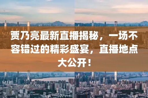 賈乃亮最新直播揭秘，一場不容錯過的精彩盛宴，直播地點大公開！
