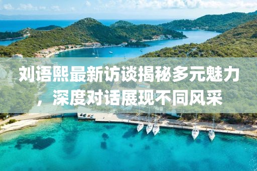 劉語(yǔ)熙最新訪談揭秘多元魅力，深度對(duì)話展現(xiàn)不同風(fēng)采