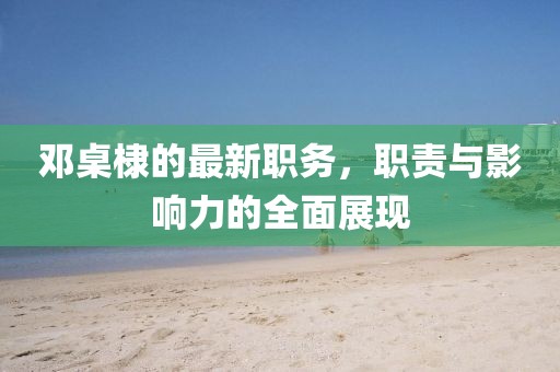 鄧桌棣的最新職務(wù)，職責(zé)與影響力的全面展現(xiàn)