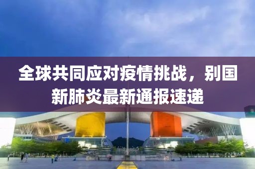 全球共同應(yīng)對(duì)疫情挑戰(zhàn)，別國(guó)新肺炎最新通報(bào)速遞