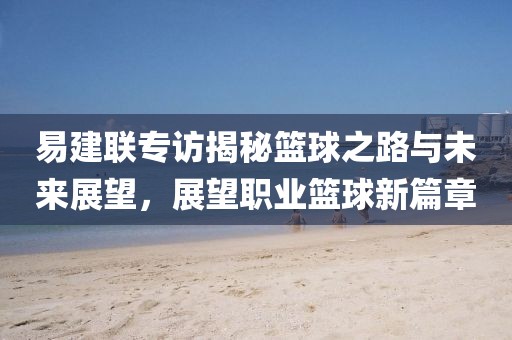 易建聯(lián)專訪揭秘籃球之路與未來展望，展望職業(yè)籃球新篇章