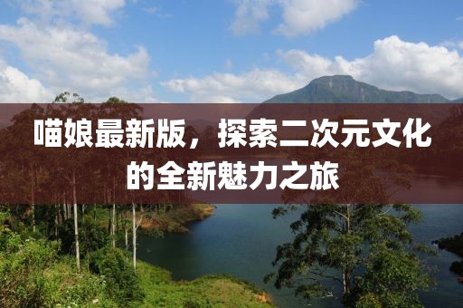 喵娘最新版，探索二次元文化的全新魅力之旅
