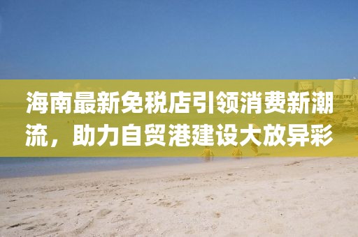 海南最新免稅店引領(lǐng)消費(fèi)新潮流，助力自貿(mào)港建設(shè)大放異彩