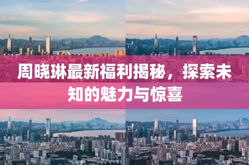 周曉琳最新福利揭秘，探索未知的魅力與驚喜