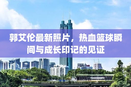 郭艾倫最新照片，熱血籃球瞬間與成長印記的見證
