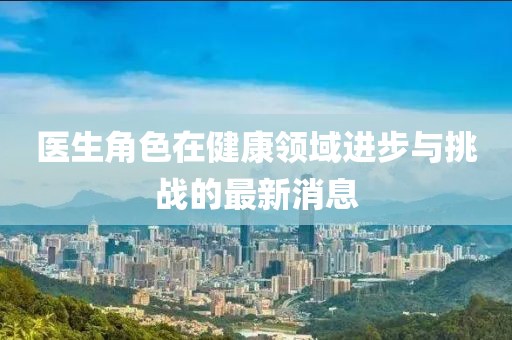 醫(yī)生角色在健康領域進步與挑戰(zhàn)的最新消息