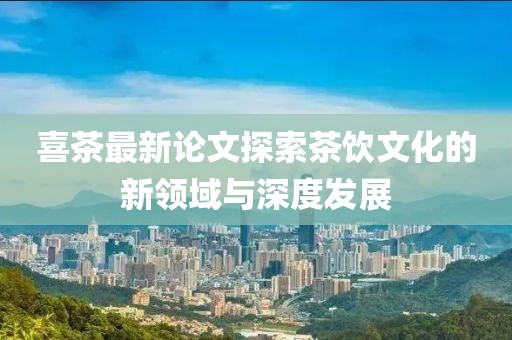 喜茶最新論文探索茶飲文化的新領(lǐng)域與深度發(fā)展