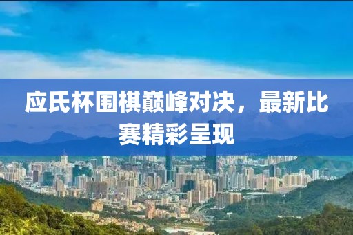 應(yīng)氏杯圍棋巔峰對決，最新比賽精彩呈現(xiàn)