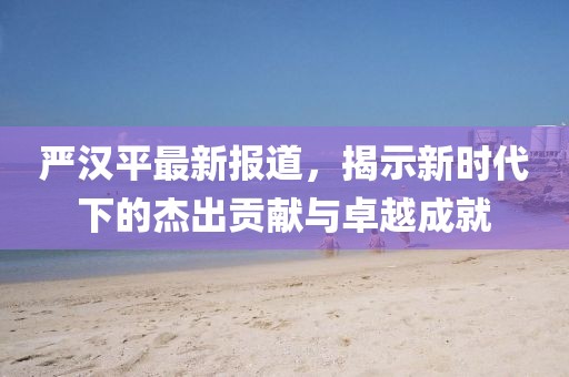 嚴(yán)漢平最新報道，揭示新時代下的杰出貢獻(xiàn)與卓越成就