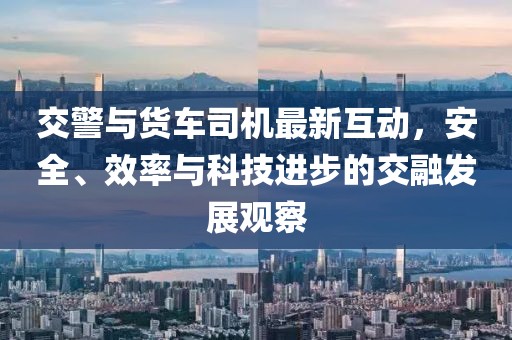 交警與貨車(chē)司機(jī)最新互動(dòng)，安全、效率與科技進(jìn)步的交融發(fā)展觀察