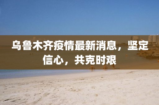 烏魯木齊疫情最新消息，堅(jiān)定信心，共克時(shí)艱