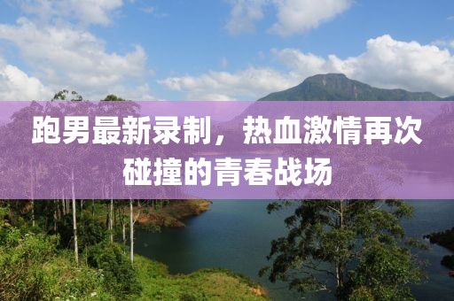 跑男最新錄制，熱血激情再次碰撞的青春戰(zhàn)場