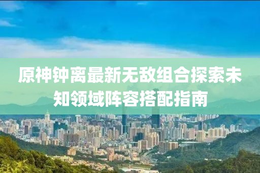 原神鐘離最新無(wú)敵組合探索未知領(lǐng)域陣容搭配指南