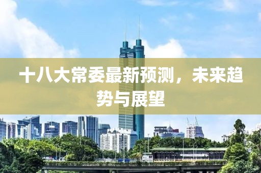 十八大常委最新預(yù)測，未來趨勢與展望