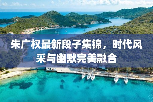 朱廣權(quán)最新段子集錦，時代風(fēng)采與幽默完美融合