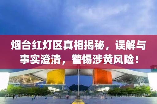 煙臺紅燈區(qū)真相揭秘，誤解與事實(shí)澄清，警惕涉黃風(fēng)險(xiǎn)！
