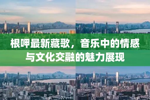根呷最新藏歌，音樂中的情感與文化交融的魅力展現(xiàn)