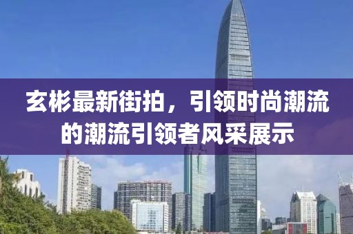 玄彬最新街拍，引領(lǐng)時尚潮流的潮流引領(lǐng)者風采展示