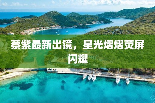 蔡紫最新出鏡，星光熠熠熒屏閃耀