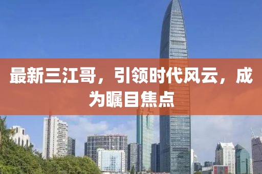 最新三江哥，引領(lǐng)時(shí)代風(fēng)云，成為矚目焦點(diǎn)