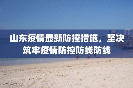 山東疫情最新防控措施，堅(jiān)決筑牢疫情防控防線防線