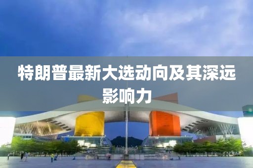 特朗普最新大選動(dòng)向及其深遠(yuǎn)影響力