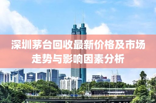 深圳茅臺(tái)回收最新價(jià)格及市場(chǎng)走勢(shì)與影響因素分析