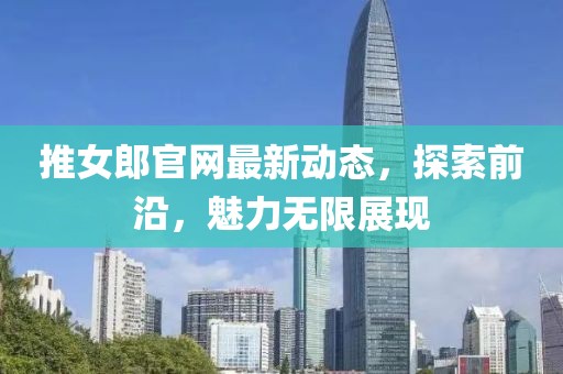 推女郎官網(wǎng)最新動(dòng)態(tài)，探索前沿，魅力無(wú)限展現(xiàn)