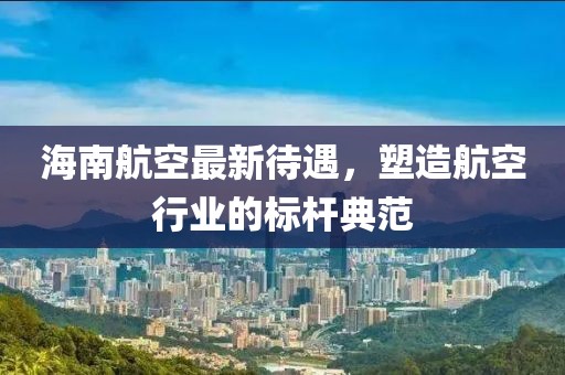 海南航空最新待遇，塑造航空行業(yè)的標(biāo)桿典范