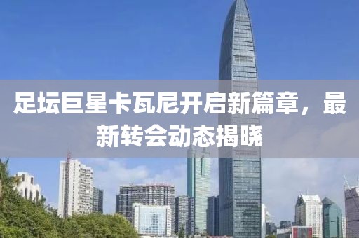 足壇巨星卡瓦尼開啟新篇章，最新轉會動態(tài)揭曉