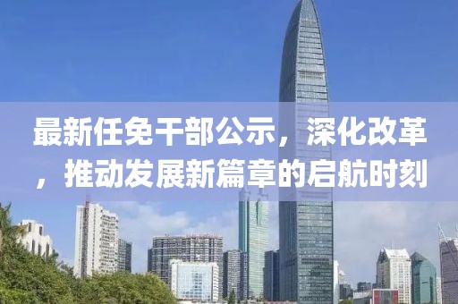 最新任免干部公示，深化改革，推動(dòng)發(fā)展新篇章的啟航時(shí)刻