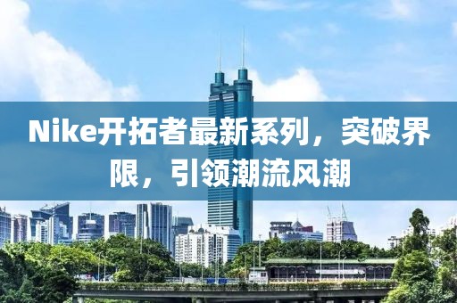 Nike開拓者最新系列，突破界限，引領(lǐng)潮流風(fēng)潮