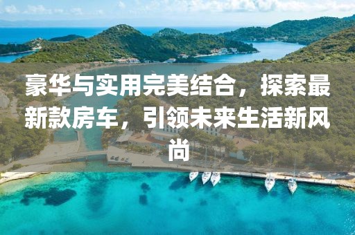 豪華與實用完美結(jié)合，探索最新款房車，引領未來生活新風尚