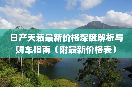 日產(chǎn)天籟最新價(jià)格深度解析與購(gòu)車指南（附最新價(jià)格表）