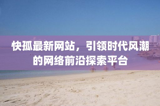 快孤最新網(wǎng)站，引領(lǐng)時(shí)代風(fēng)潮的網(wǎng)絡(luò)前沿探索平臺(tái)