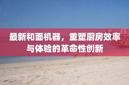最新和面機(jī)器，重塑廚房效率與體驗(yàn)的革命性創(chuàng)新