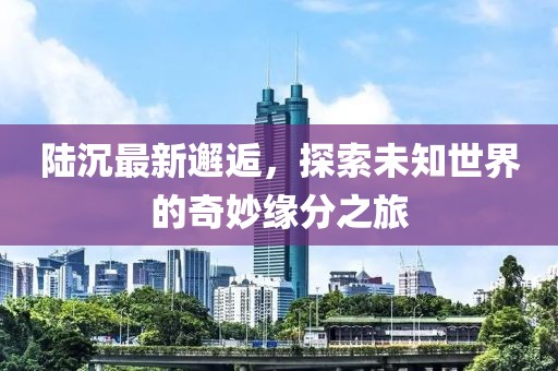 陸沉最新邂逅，探索未知世界的奇妙緣分之旅