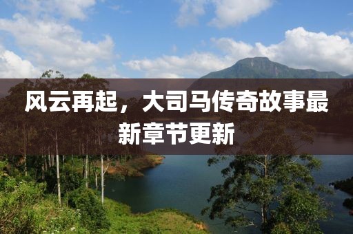 風(fēng)云再起，大司馬傳奇故事最新章節(jié)更新