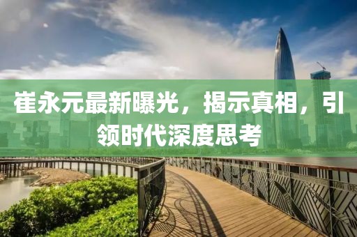 崔永元最新曝光，揭示真相，引領(lǐng)時(shí)代深度思考