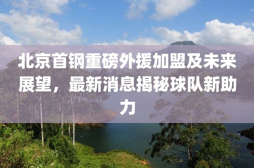 北京首鋼重磅外援加盟及未來展望，最新消息揭秘球隊(duì)新助力