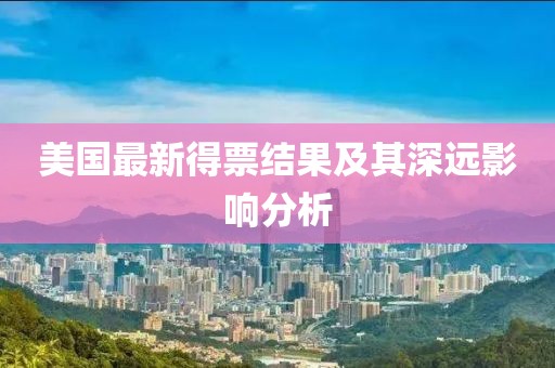 美國最新得票結(jié)果及其深遠(yuǎn)影響分析
